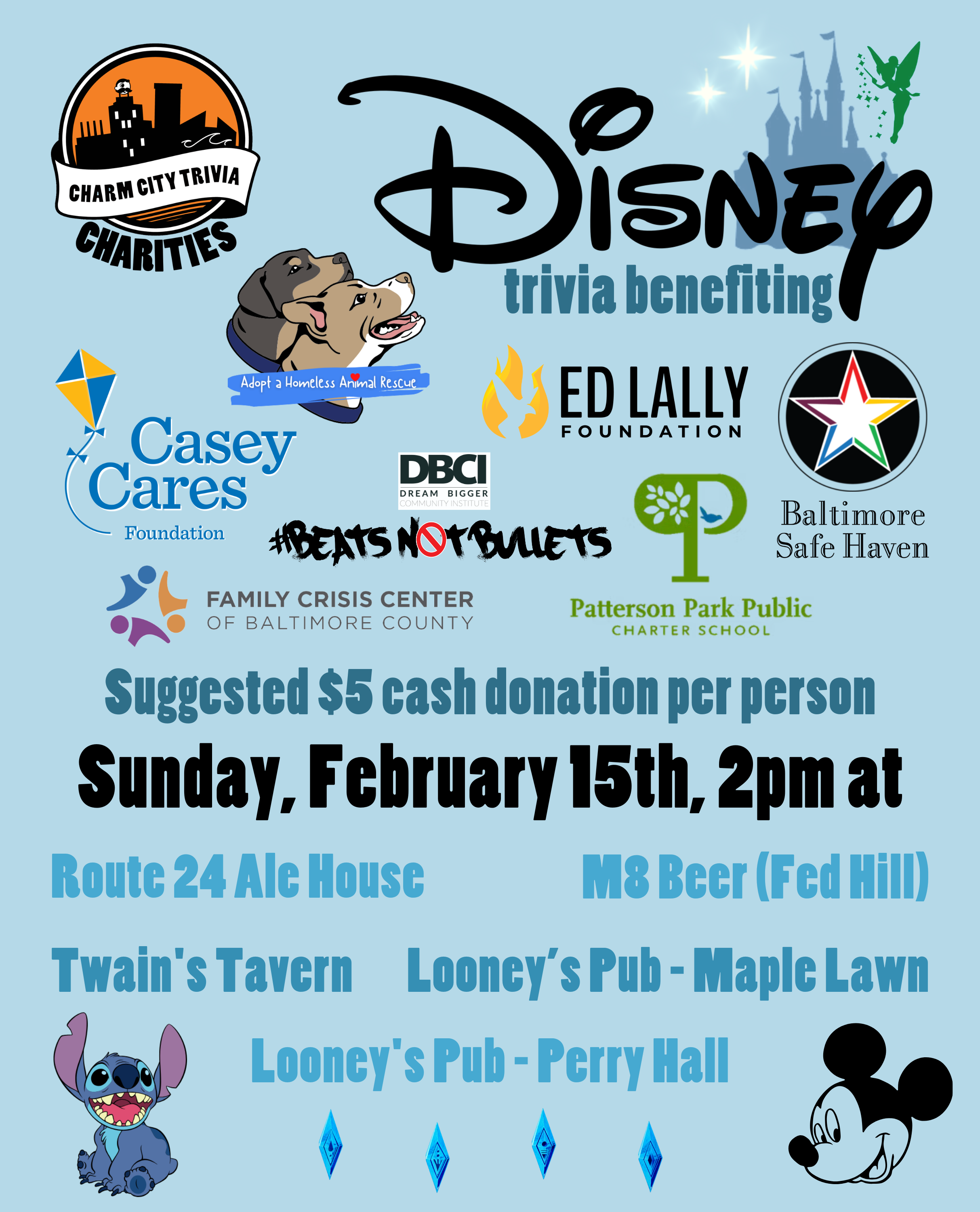 a light blue background with the Charm City Trivia Charities logo, the logos of each of the charities, the Disney logo, the Disney castle, Tinker Bell, the stars from Peter Pan, Mickey Mouse, Stitch from Lilo & Stitch, the elemental symbols from Frozen 2, and medium blue, dark blue, and black text. The text reads: Disney trivia benefiting Baltimore Safe Haven, Beats Not Bullets, Casey Cares, the Ed Lally Foundation, Family Crisis Center, Adopt A Homeless Animal Rescue, & Patterson Park PCS. Suggested $5 cash donation per person. Sunday, February 15th, 2pm at. Route 24 Ale House. M8 Beer (Fed Hill). Twain's Tavern. Looney's Pub - Maple Lawn. Looney's Pub - Perry Hall.