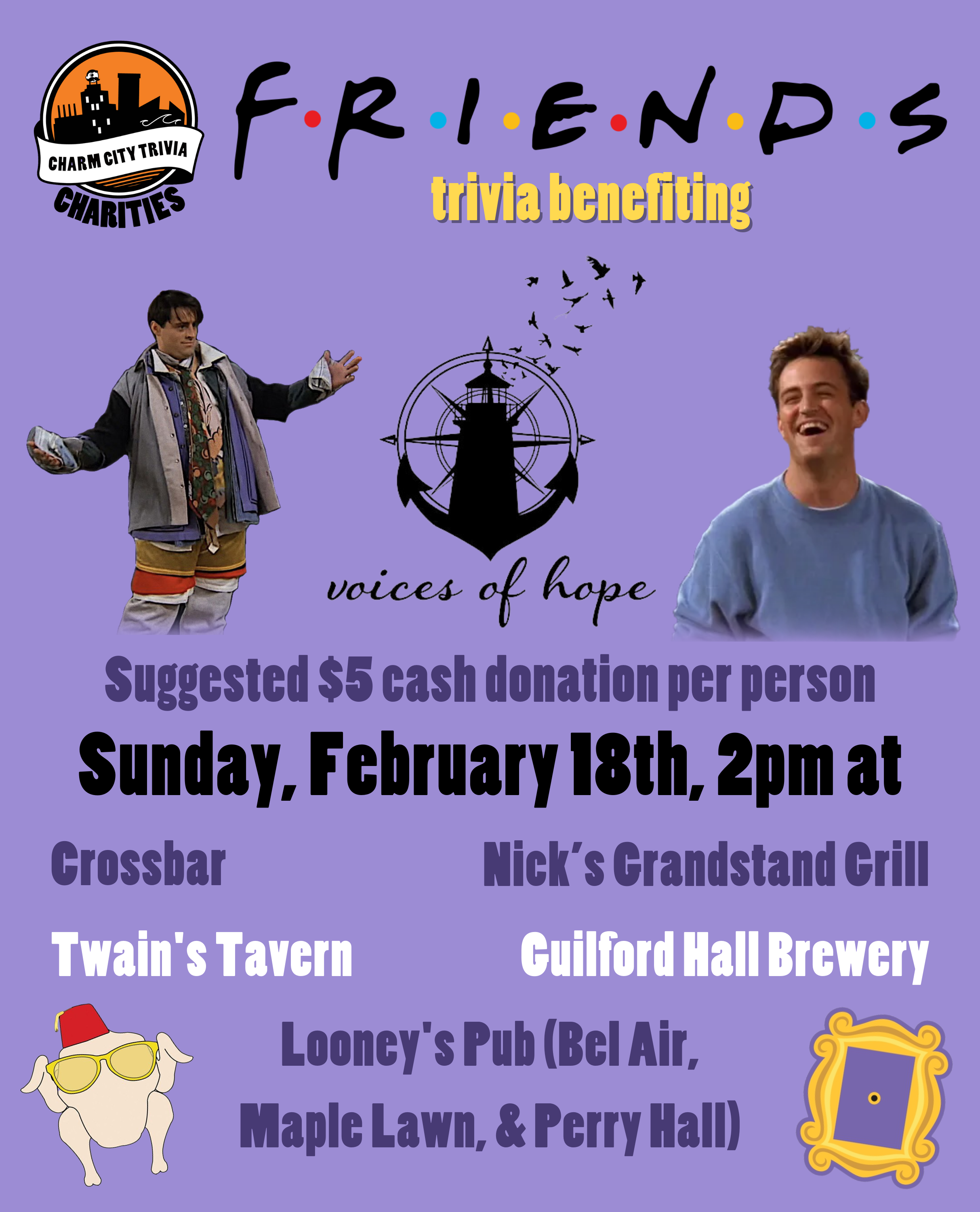 a light purple background with the Charm City Trivia Charities logo, the Voices for Hope logo, the Friends logo, the picture frame from Monica's apartment, the turkey with sunglasses and a fez, a photo of Chandler, a photo of Joey in Chandler's clothes, and yellow, dark purple, black, and white text. The text reads: Friends trivia benefiting Voices of Hope. Suggested $5 cash donation per person. Sunday, February 18th, 2pm at. Crossbar. Nick's Grandstand Grill. Twain's Tavern. Guilford Hall Brewery. Looney's Pub (Bel Air, Maple Lawn, & Perry Hall)