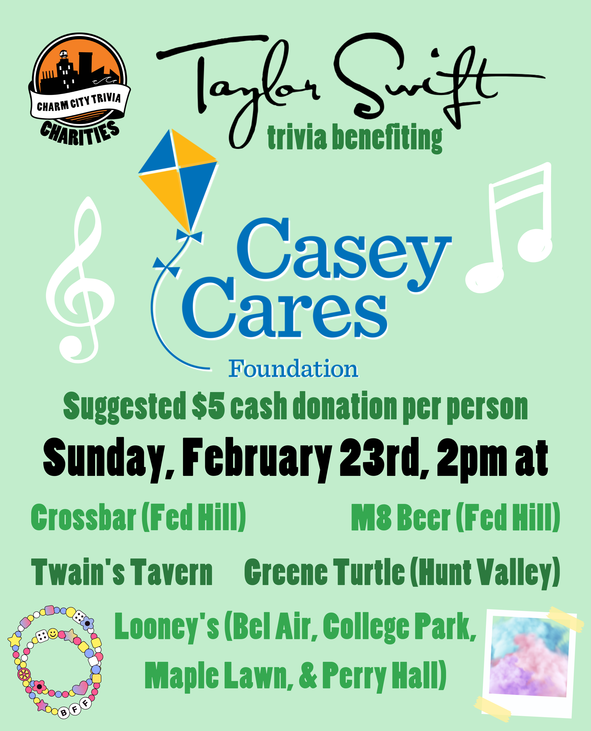 a light green background with the Charm City Trivia Charities logo, the Casey Cares logo, Taylor Swift's name, white music notes, friendship bracelets, a polaroid of colorful clouds, and dark green and black text. The text reads: Taylor Swift trivia benefiting Casey Cares. Suggested $5 cash donation per person. Sunday, February 23rd, 2pm at. Crossbar (Fed Hill). M8 Beer (Fed Hill). Twain's Tavern. Greene Turtle (Hunt Valley). Looney's Pub (Bel Air, College Park, Maple Lawn, & Perry Hall).