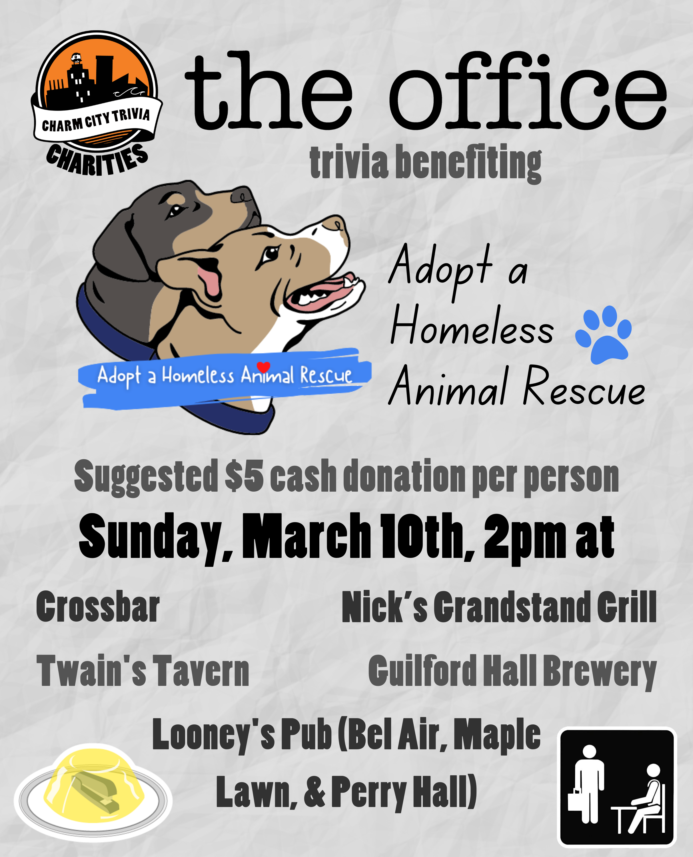 a light gray, paper textured background with the Charm City Trivia Charities logo, the Adopt a Homeless Animal Rescue logo, The Office logo, a stapler in jello, The Office placard, and medium gray, dark gray and black text. The text reads: The Office trivia benefiting Adopt a Homeless Animal Rescue. Suggested $5 cash donation per person. Sunday, March 10th, 2pm at. Crossbar. Guilford Hall Brewery. Nick's Grandstand Grill. Twain's Tavern. Looney's Pub (Bel Air, Maple Lawn, & Perry Hall)