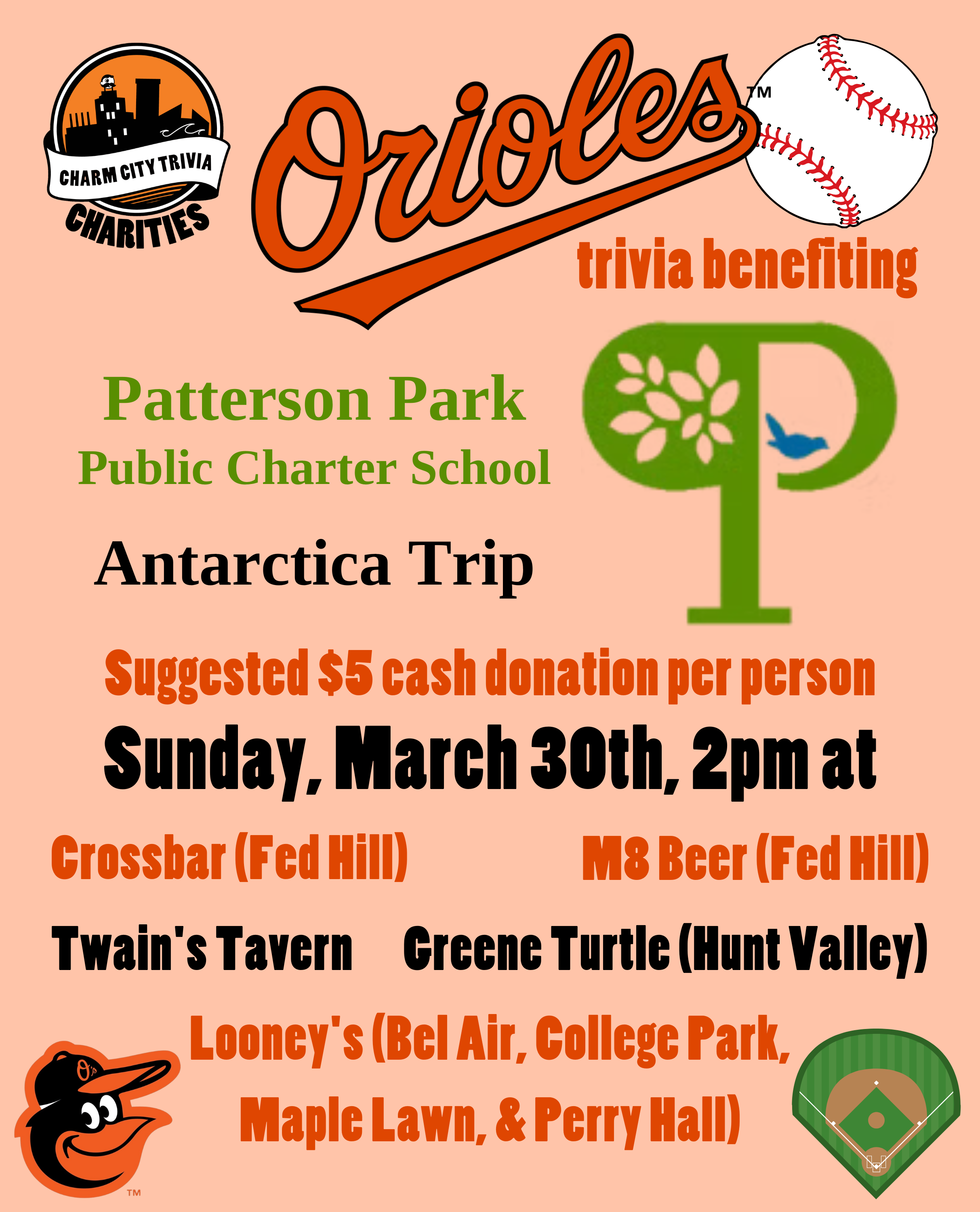 a light orange background with the Charm City Trivia Charities logo, the Patterson Park Public Charter School logo, the Orioles logo, a baseball, a baseball field, the orioles bird logo, and orange and black text. The text reads: Orioles trivia benefiting Patterson Park Public Charter School Antarctica Trip. Suggested $5 cash donation per person. Sunday, March 30th, 2pm at. Crossbar (Fed Hill). M8 Beer (Fed Hill) Twain's Tavern. Greene Turtle (Hunt Valley). Looney's Pub (Bel Air, College Park, Maple Lawn, & Perry Hall).