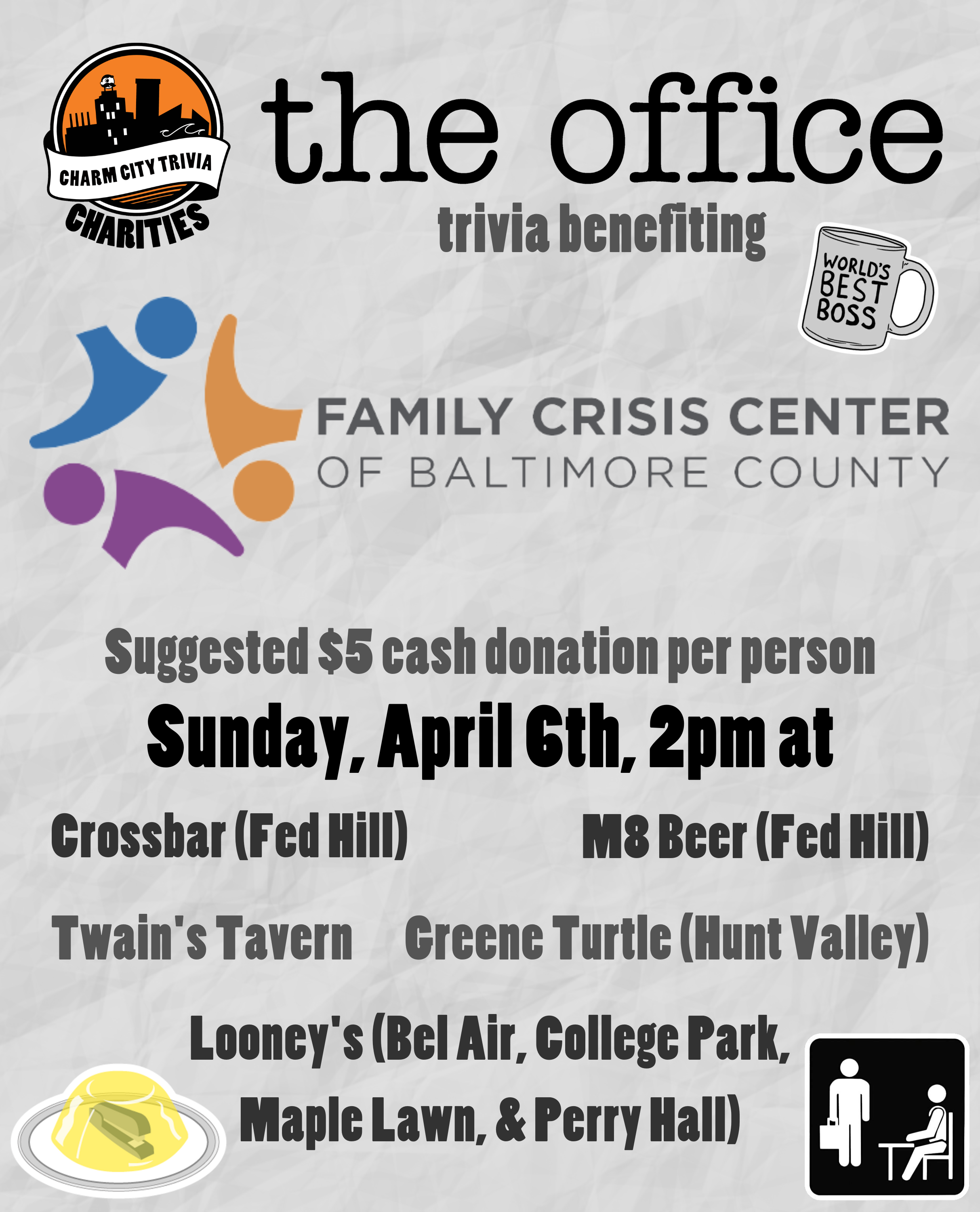 a light gray, paper textured background with the Charm City Trivia Charities logo, the Family Crisis Center of Baltimore County logo, The Office logo, the world's best boss mug, a stapler in jello, The Office placard, and medium gray, dark gray, and black text. The text reads: The Office trivia benefiting Family Crisis Center of Baltimore County. Suggested $5 cash donation per person. Sunday, April 6th, 2pm at. Crossbar (Fed Hill). M8 Beer (Fed Hill) Twain's Tavern. Greene Turtle (Hunt Valley). Looney's Pub (Bel Air, College Park, Maple Lawn, & Perry Hall).
