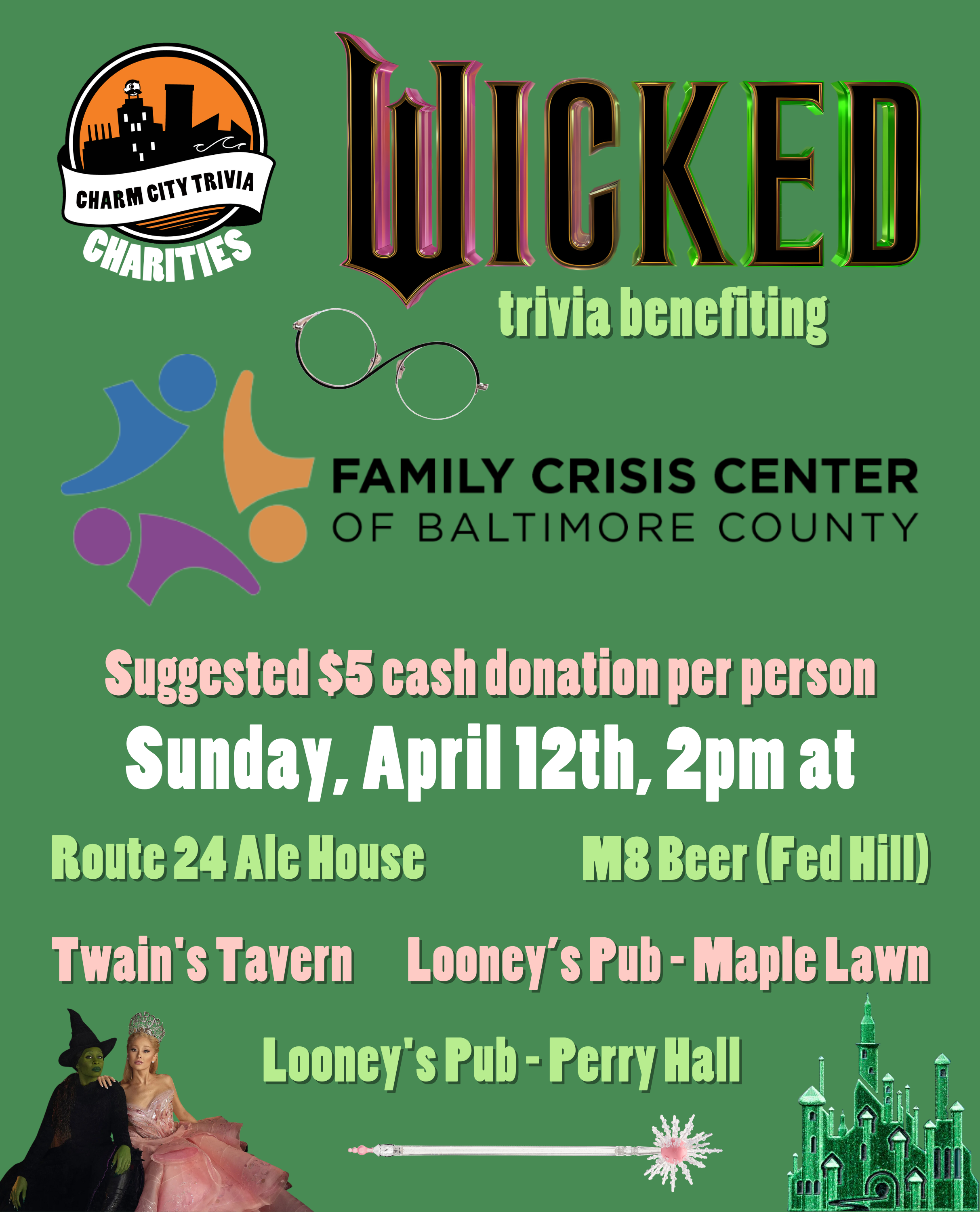 a medium green background with the Charm City Trivia Charities logo, Family Crisis Center logo, the Wicked logo, Elphaba and Glinda, Glinda's wand, Elphaba's glasses, the Emerald City, and pink, light green, and white text. The text reads: Wicked trivia benefiting the Family Crisis Center of Baltimore County. Suggested $5 cash donation per person. Sunday, April 12th, 2pm at. Route 24 Ale House. M8 Beer (Fed Hill). Twain's Tavern. Looney's Pub - Maple Lawn. Looney's Pub - Perry Hall.