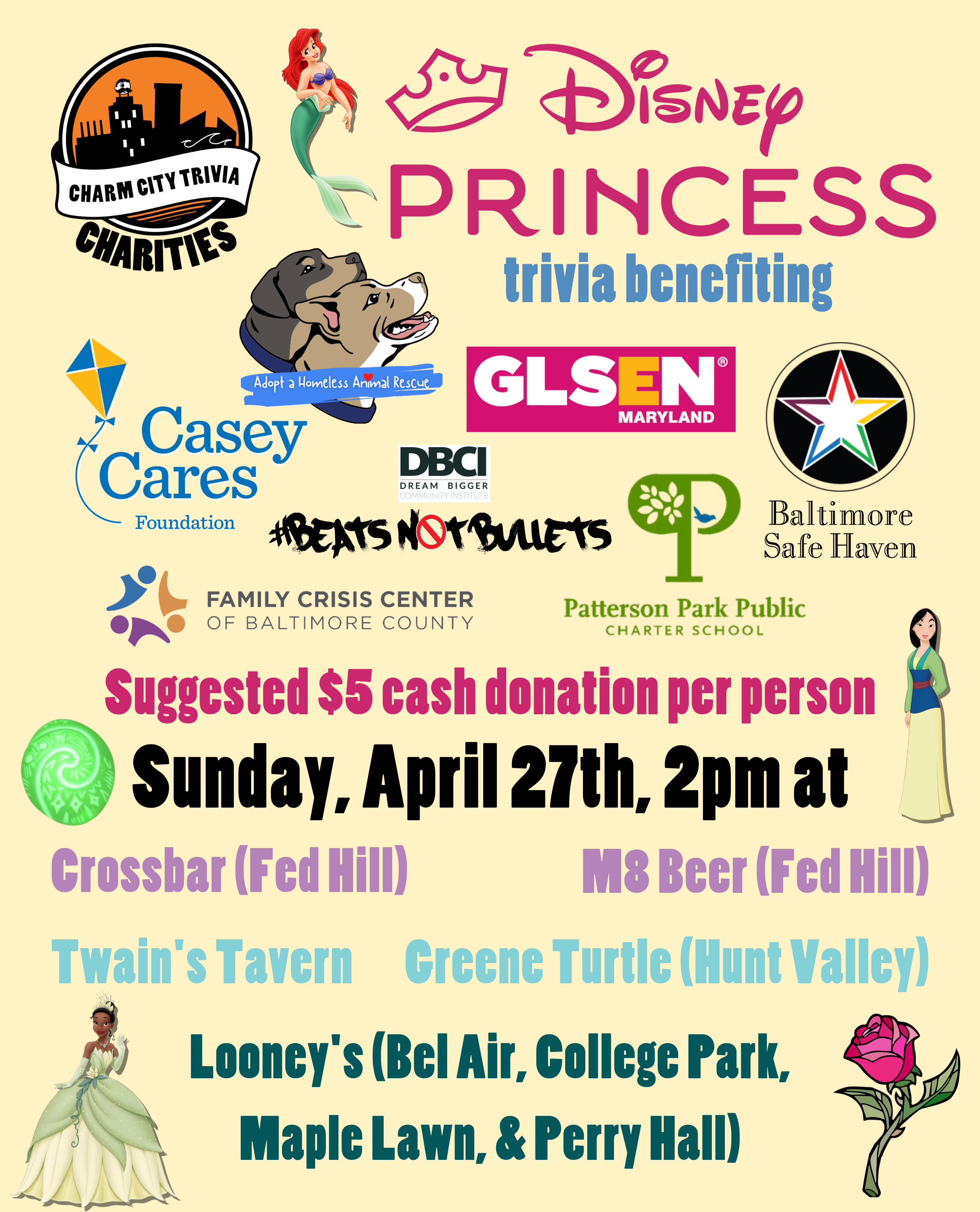 a light yellow background with the Charm City Trivia Charities logo, the logos of each of the charities, the Disney Princess logo, Ariel, Tiana, Mulan, the Heart of Te Fiti from Moana, the rose from Beauty and the Beast, and medium blue, pink, purple, medium teal, dark teal, and black text. The text reads: Disney Princesses trivia benefiting Casey Cares, Adopt A Homeless Animal Rescue, GLSEN Maryland, Beats Not Bullets, Patterson Park PCS, Family Crisis Center, & Baltimore Safe Haven. Suggested $5 cash donation per person. Sunday, April 27th, 2pm at. Crossbar (Fed Hill). M8 Beer (Fed Hill). Twain's Tavern. Greene Turtle (Hunt Valley). Looney's Pub (Bel Air, College Park, Maple Lawn, & Perry Hall).