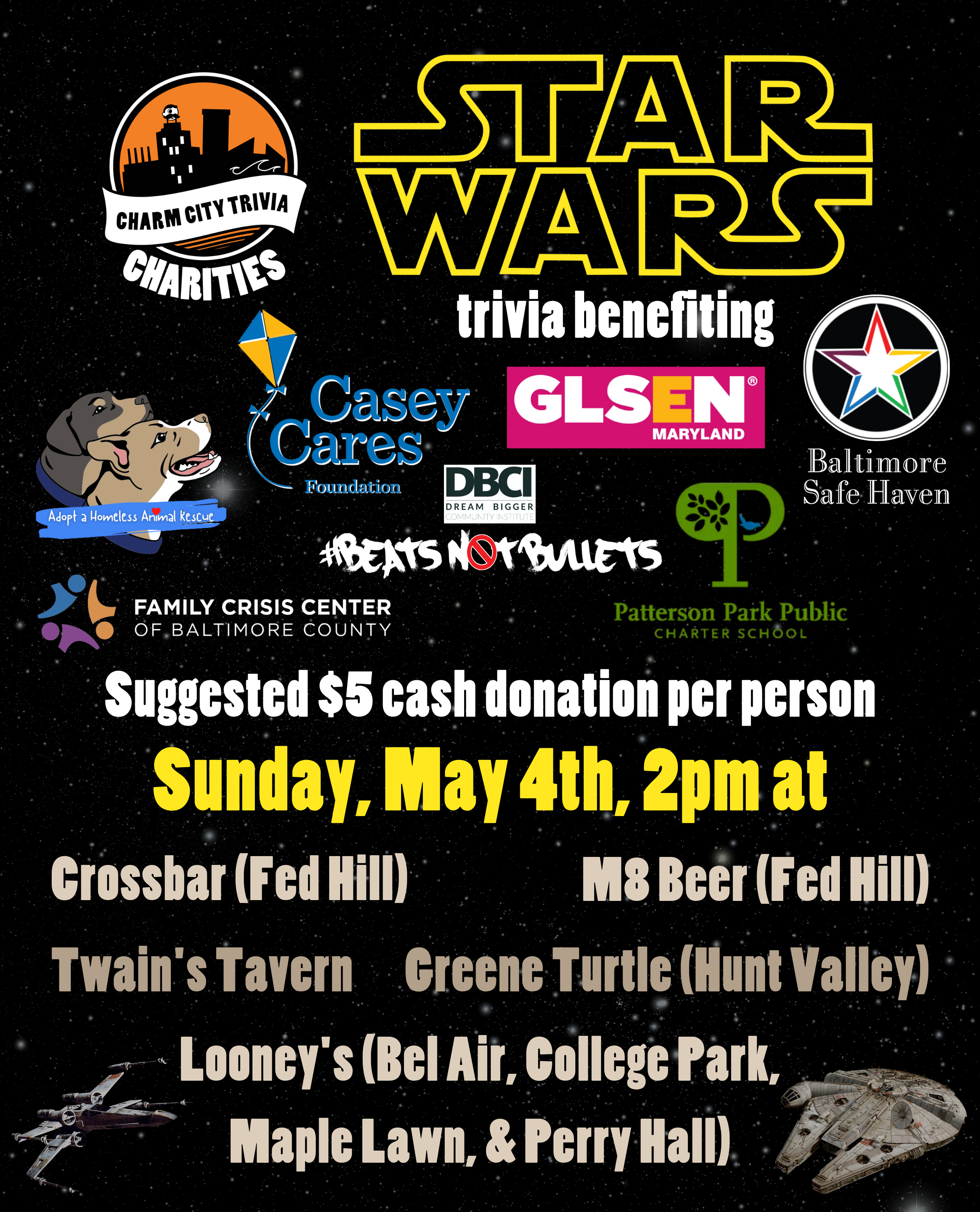 a starry space background with the Charm City Trivia Charities logo, the logos of each of the charities, the Star Wars logo, the Millennium Falcon, an X-Wing, and yellow, medium warm gray, and white text. The text reads: Star Wars trivia benefiting Casey Cares, Adopt A Homeless Animal Rescue, GLSEN Maryland, Beats Not Bullets, Patterson Park PCS, Family Crisis Center, & Baltimore Safe Haven. Suggested $5 cash donation per person. Sunday, May 4th, 2pm at. Crossbar (Fed Hill). M8 Beer (Fed Hill). Twain's Tavern. Greene Turtle (Hunt Valley). Looney's Pub (Bel Air, College Park, Maple Lawn, & Perry Hall).