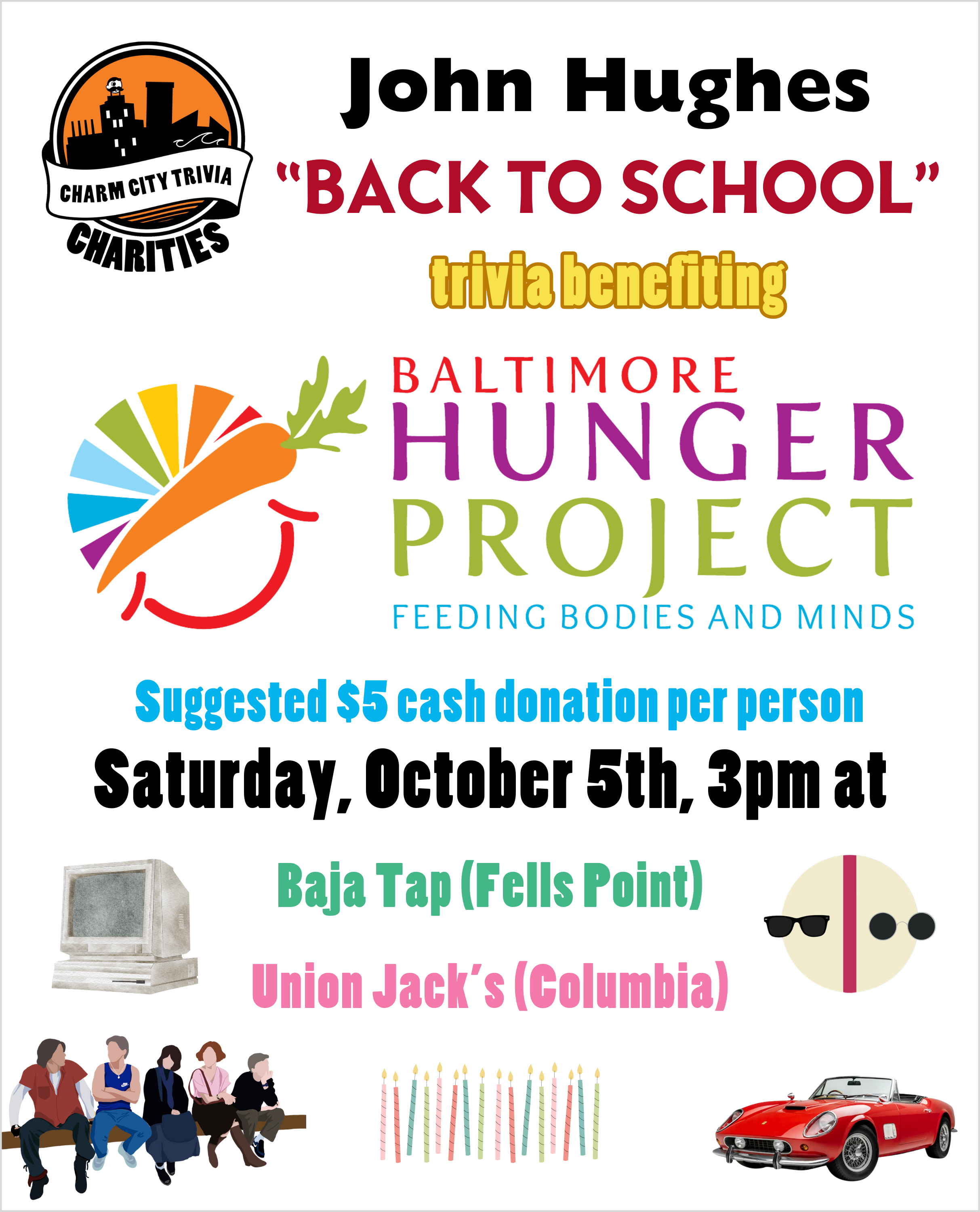 a white background with the Charm City Trivia Charities logo, the Baltimore Hunger Project logo, the red Ferrari from Ferris Bueller, Bender, Andrew, Allison, Claire, and Brian from the Breakfast Club, sunglasses from Pretty in Pink, sixteen candles, an 80s computer, and black, red, yellow, blue, green, and pink text. The text reads: John Hughes "Back to School" trivia benefiting Baltimore Hunger Project. Suggested $5 cash donation per person. Saturday, October 5th, 3pm at. Baja Tap (Fells Point). Union Jack's (Columbia).