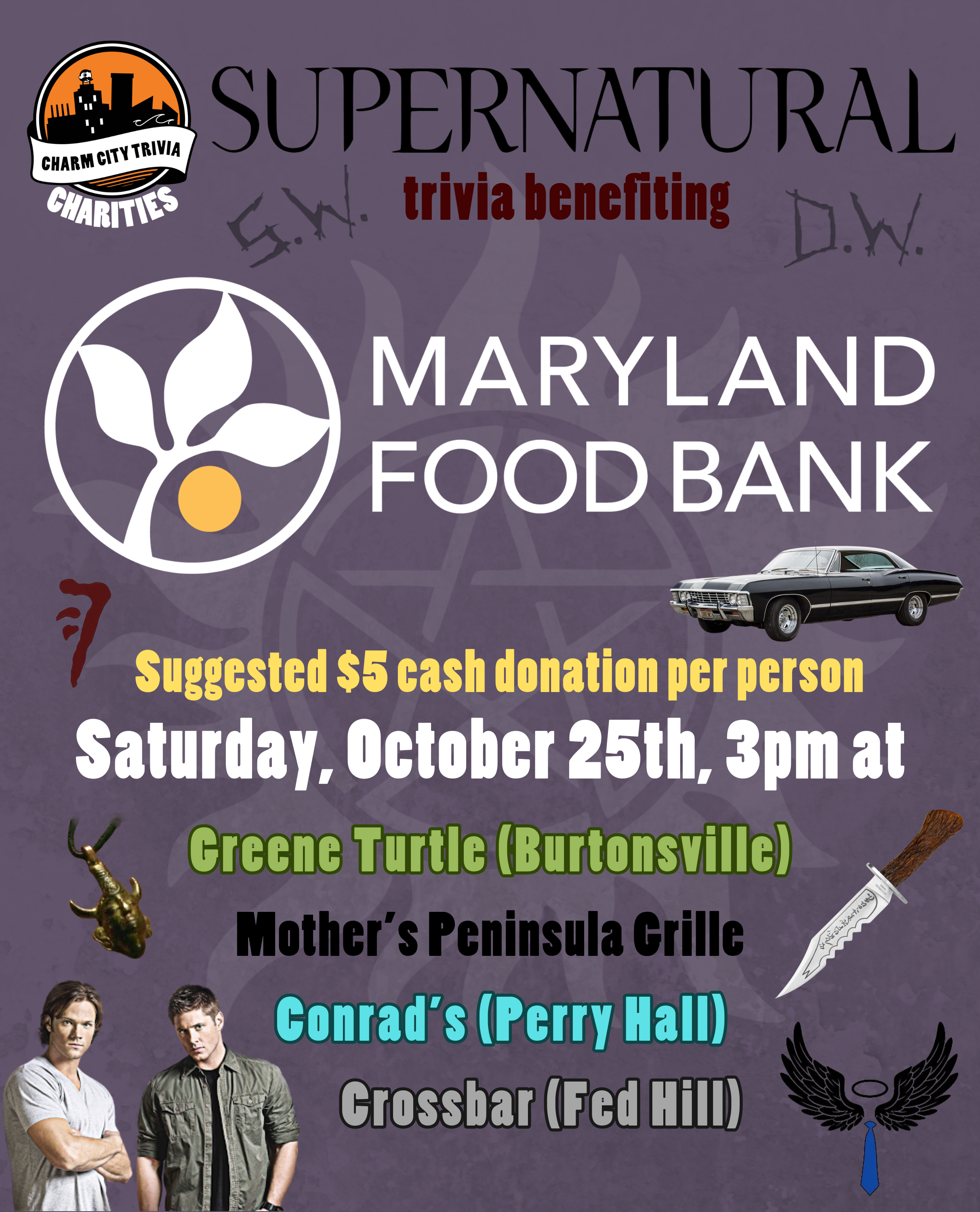 a grayish purple background with the Charm City Trivia Charities logo, the Maryland Food Bank logo, the Supernatural logo, a white anti-possession symbol in the background, Sam, Dean, the Impala, the Demon-Killing Knife, Sam & Dean's carved initials (reading S.W. and D.W.), the Samulet, the Mark of Cain, Castiel's wings and tie, and dark red, yellow, white, khaki green, black, bright cyan, and gray text. The text reads: Supernatural trivia benefiting Maryland Food Bank. Suggested $5 cash donation per person. Saturday, October 25th, 3pm at. Greene Turtle (Burtonsville). Mother's Peninsula Grille. Conrad's (Perry Hall). Crossbar (Fed Hill).