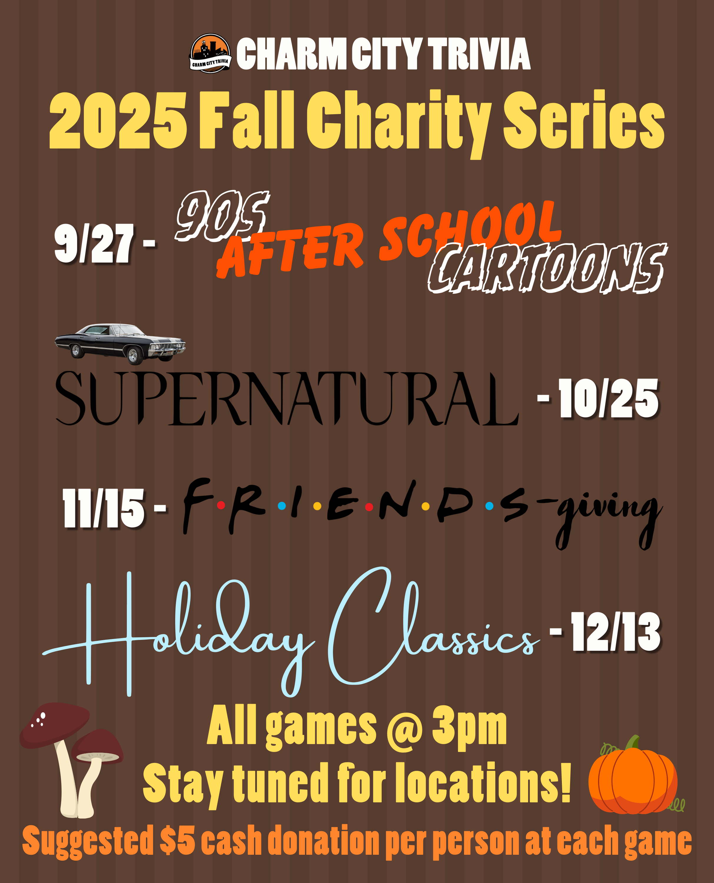 a medium brown striped background with the Charm City Trivia logo, theme logos, mushroom & pumpkin drawings, and white, yellow, and orange text. The text, including the theme logos, reads: 2025 Fall Charity Series. 9/27 - 90s After School Cartoons. 10/25 - Supernatural. 11/15 - Friends-giving. 12/13 - Holiday Classics. All games at 3pm. Stay tuned for locations! Suggested $5 cash donation per person at each game.