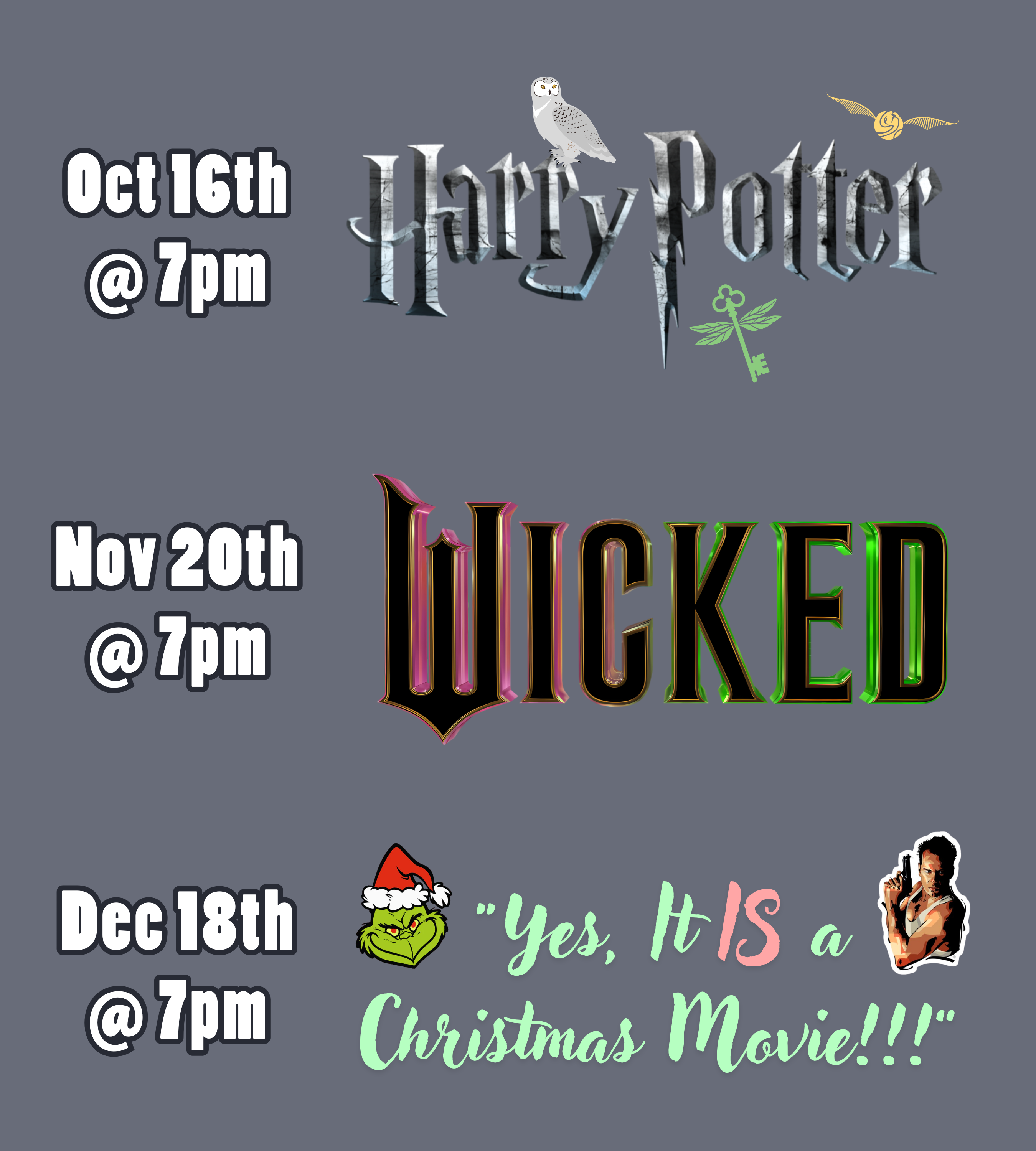 a medium gray background with text and logos. The text and logos read: October 16th at 7pm, Harry Potter. November 20th at 7pm, Wicked. December 18th at 7pm, "Yes, It IS a Christmas Movie!!!".