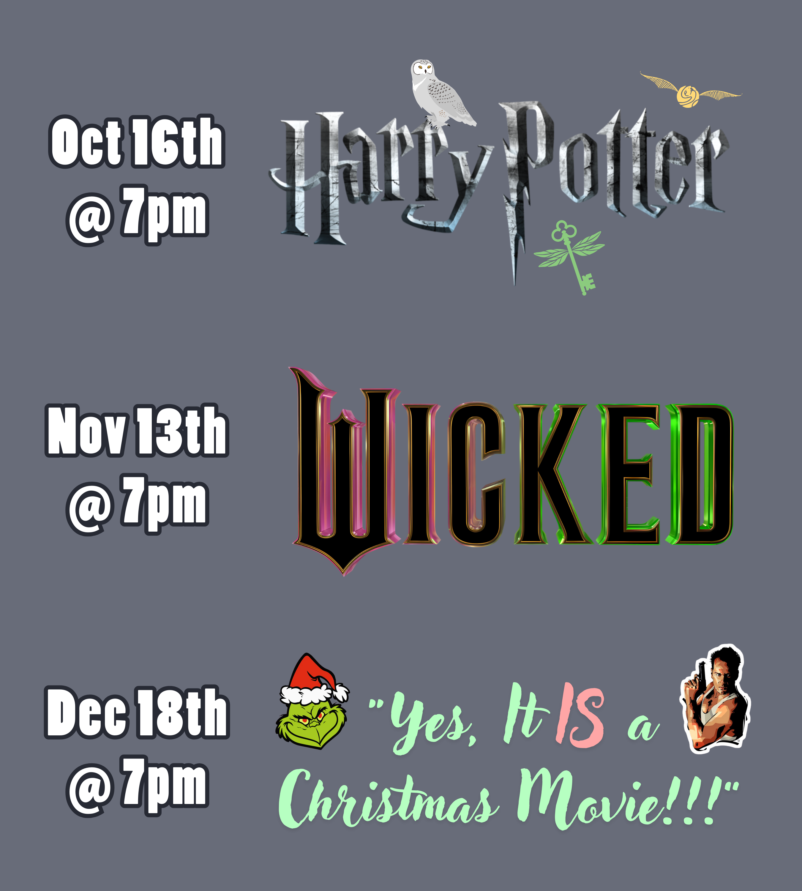 a medium gray background with text and logos. The text and logos read: October 16th at 7pm, Harry Potter. November 13th at 7pm, Wicked. December 18th at 7pm, "Yes, It IS a Christmas Movie!!!".